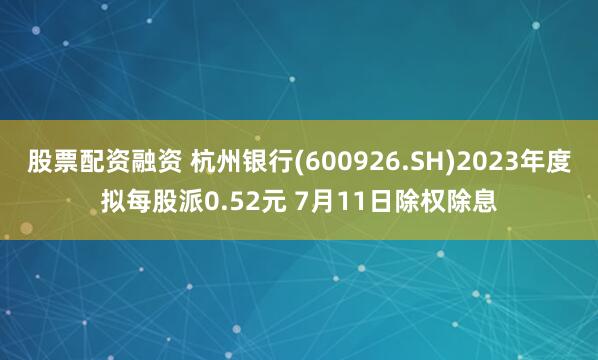 股票配资融资 杭州银行(600926.SH)2023年度拟每股派0.52元 7月11日除权除息