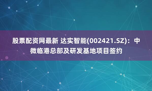 股票配资网最新 达实智能(002421.SZ)：中微临港总部及研发基地项目签约