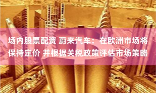 场内股票配资 蔚来汽车：在欧洲市场将保持定价 并根据关税政策评估市场策略