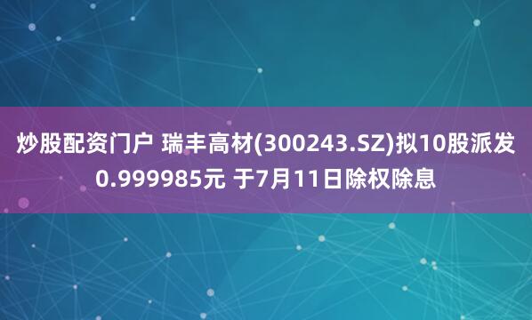炒股配资门户 瑞丰高材(300243.SZ)拟10股派发0.999985元 于7月11日除权除息