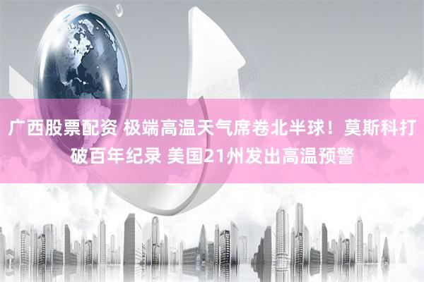广西股票配资 极端高温天气席卷北半球！莫斯科打破百年纪录 美国21州发出高温预警