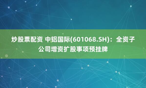 炒股票配资 中铝国际(601068.SH)：全资子公司增资扩股事项预挂牌