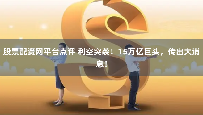 股票配资网平台点评 利空突袭！15万亿巨头，传出大消息！