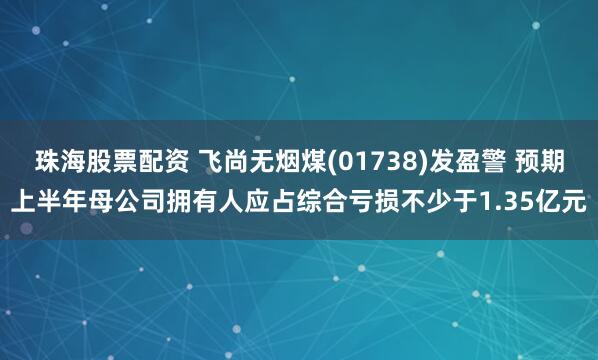 珠海股票配资 飞尚无烟煤(01738)发盈警 预期上半年母公司拥有人应占综合亏损不少于1.35亿元