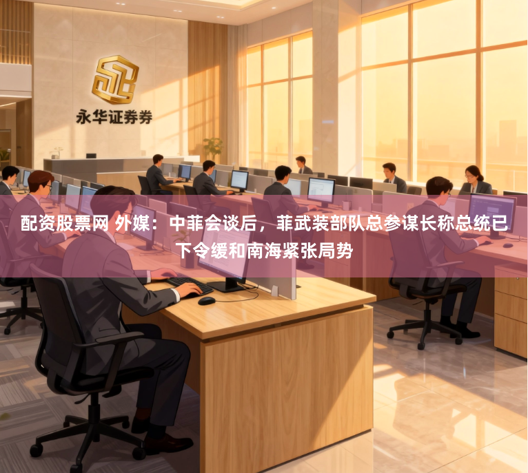 配资股票网 外媒：中菲会谈后，菲武装部队总参谋长称总统已下令缓和南海紧张局势