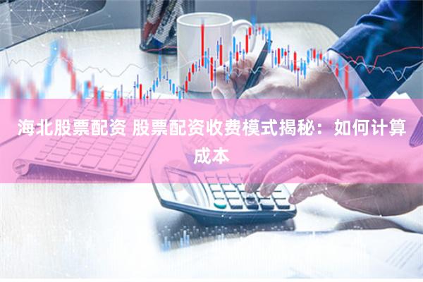 海北股票配资 股票配资收费模式揭秘：如何计算成本