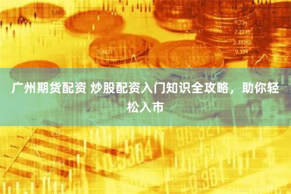 广州期货配资 炒股配资入门知识全攻略，助你轻松入市