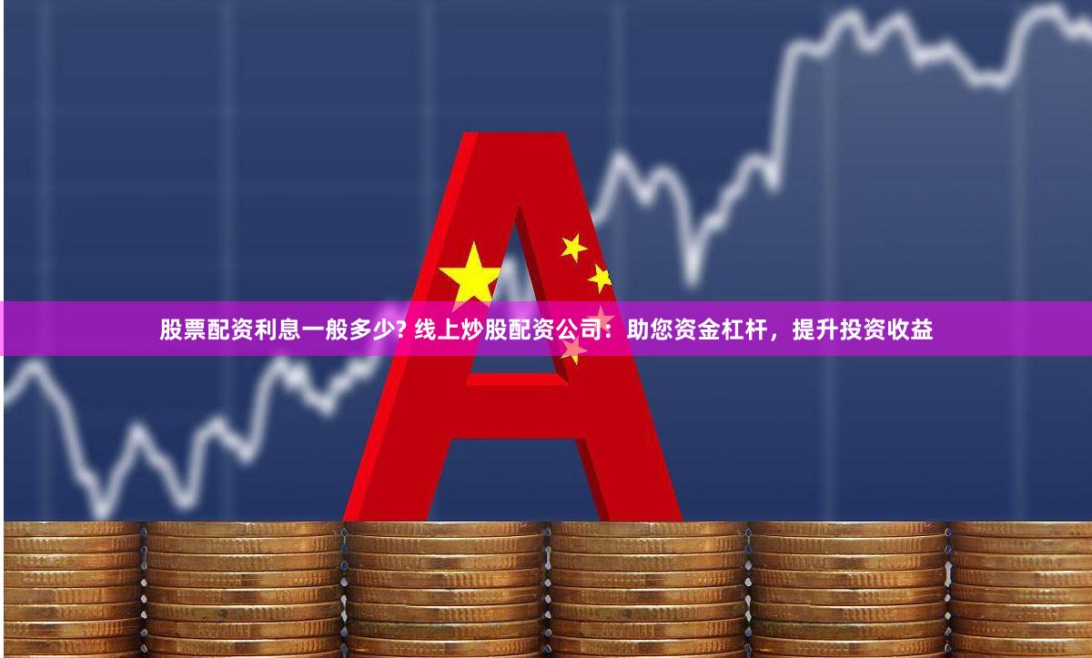 股票配资利息一般多少? 线上炒股配资公司：助您资金杠杆，提升投资收益
